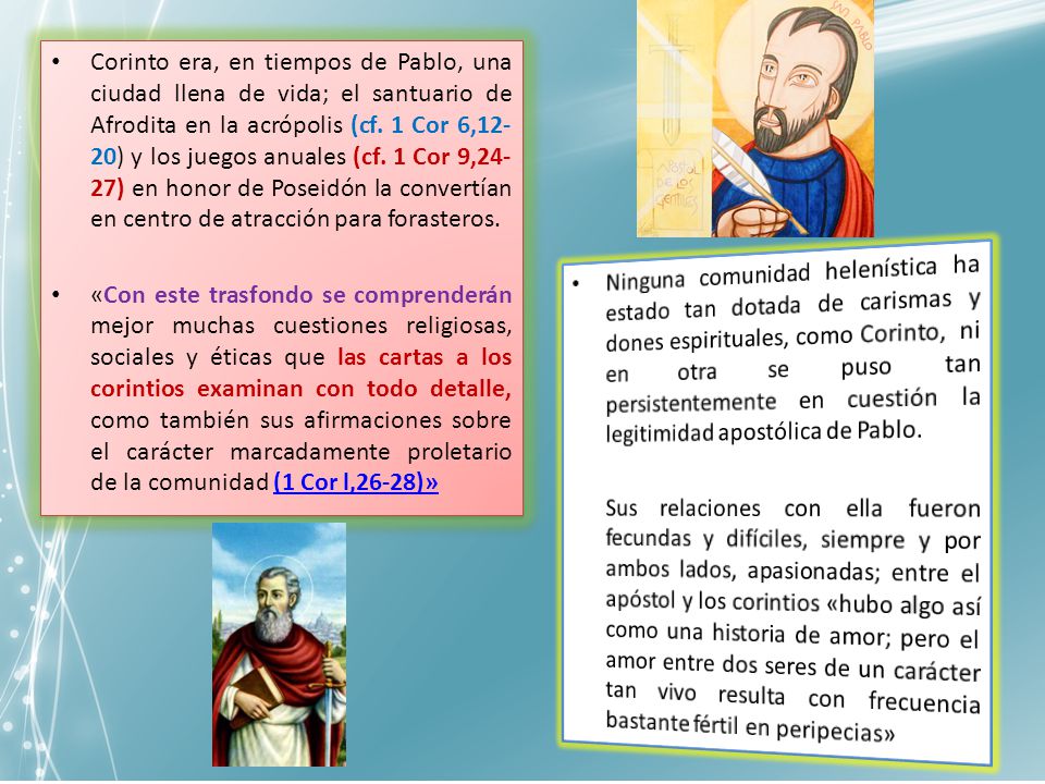 Corinto era, en tiempos de Pablo, una ciudad llena de vida; el santuario de Afrodita en la acrópolis (cf. 1 Cor 6,12-20) y los juegos anuales (cf. 1 Cor 9,24-27) en honor de Poseidón la convertían en centro de atracción para forasteros.