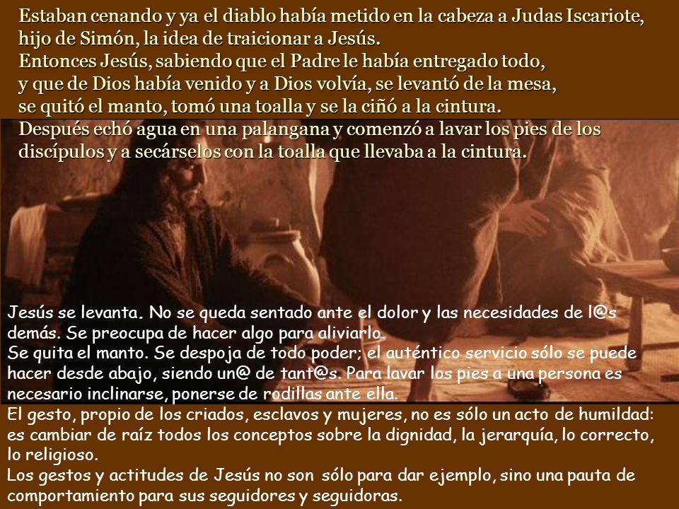 Estaban cenando y ya el diablo había metido en la cabeza a Judas Iscariote, hijo de Simón, la idea de traicionar a Jesús. Entonces Jesús, sabiendo que el Padre le había entregado todo, y que de Dios había venido y a Dios volvía, se levantó de la mesa, se quitó el manto, tomó una toalla y se la ciñó a la cintura. Después echó agua en una palangana y comenzó a lavar los pies de los discípulos y a secárselos con la toalla que llevaba a la cintura.