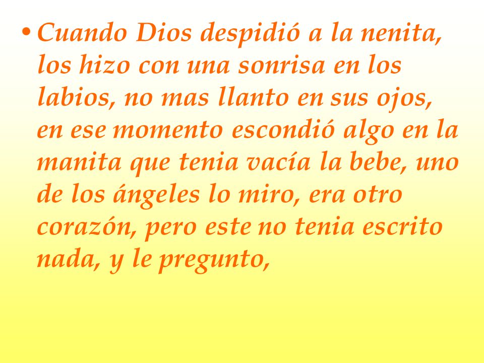 Cuando Dios despidió a la nenita, los hizo con una sonrisa en los labios, no mas llanto en sus ojos, en ese momento escondió algo en la manita que tenia vacía la bebe, uno de los ángeles lo miro, era otro corazón, pero este no tenia escrito nada, y le pregunto,