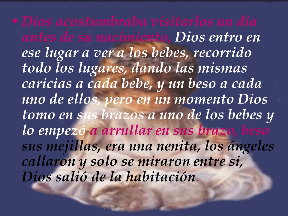 Dios acostumbraba visitarlos un día antes de su nacimiento, Dios entro en ese lugar a ver a los bebes, recorrido todo los lugares, dando las mismas caricias a cada bebe, y un beso a cada uno de ellos, pero en un momento Dios tomo en sus brazos a uno de los bebes y lo empezó a arrullar en sus brazo, beso sus mejillas, era una nenita, los ángeles callaron y solo se miraron entre si, Dios salió de la habitación.