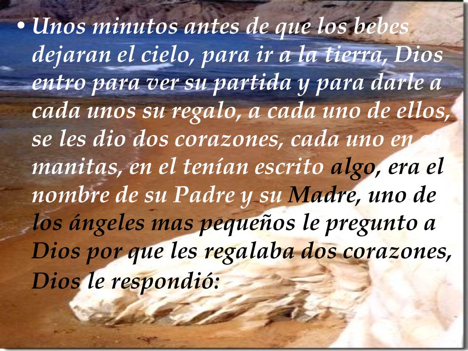 Unos minutos antes de que los bebes dejaran el cielo, para ir a la tierra, Dios entro para ver su partida y para darle a cada unos su regalo, a cada uno de ellos, se les dio dos corazones, cada uno en su manitas, en el tenían escrito algo, era el nombre de su Padre y su Madre, uno de los ángeles mas pequeños le pregunto a Dios por que les regalaba dos corazones, Dios le respondió: