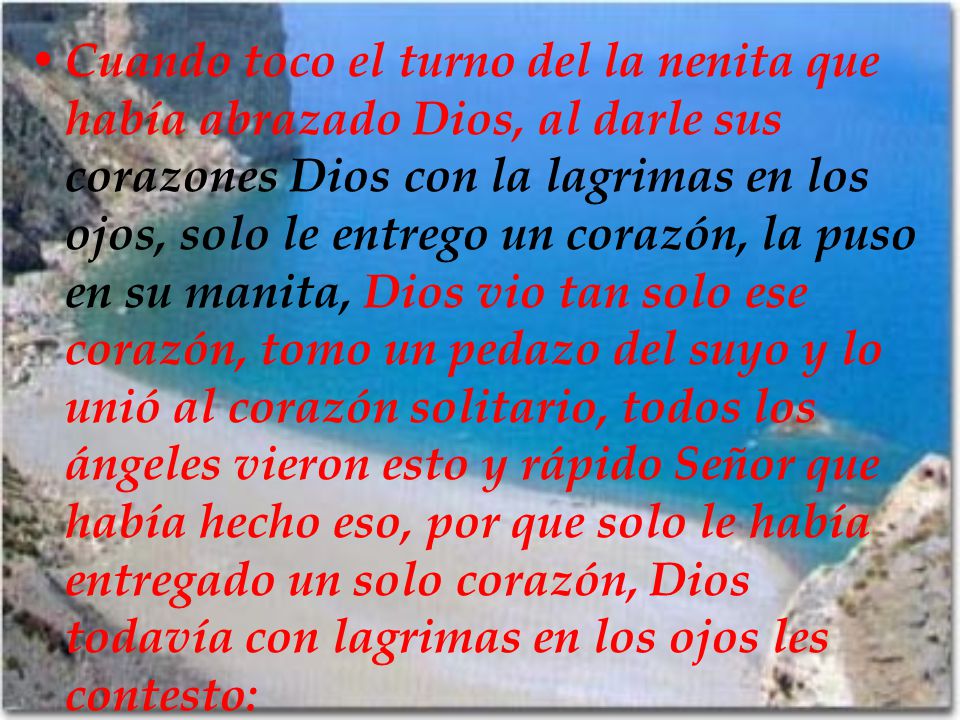Cuando toco el turno del la nenita que había abrazado Dios, al darle sus corazones Dios con la lagrimas en los ojos, solo le entrego un corazón, la puso en su manita, Dios vio tan solo ese corazón, tomo un pedazo del suyo y lo unió al corazón solitario, todos los ángeles vieron esto y rápido Señor que había hecho eso, por que solo le había entregado un solo corazón, Dios todavía con lagrimas en los ojos les contesto: