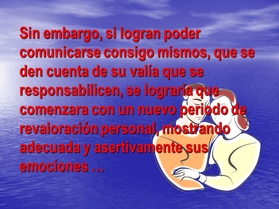 Sin embargo, si logran poder comunicarse consigo mismos, que se den cuenta de su valía que se responsabilicen, se lograría que comenzara con un nuevo periodo de revaloración personal, mostrando adecuada y asertivamente sus emociones …