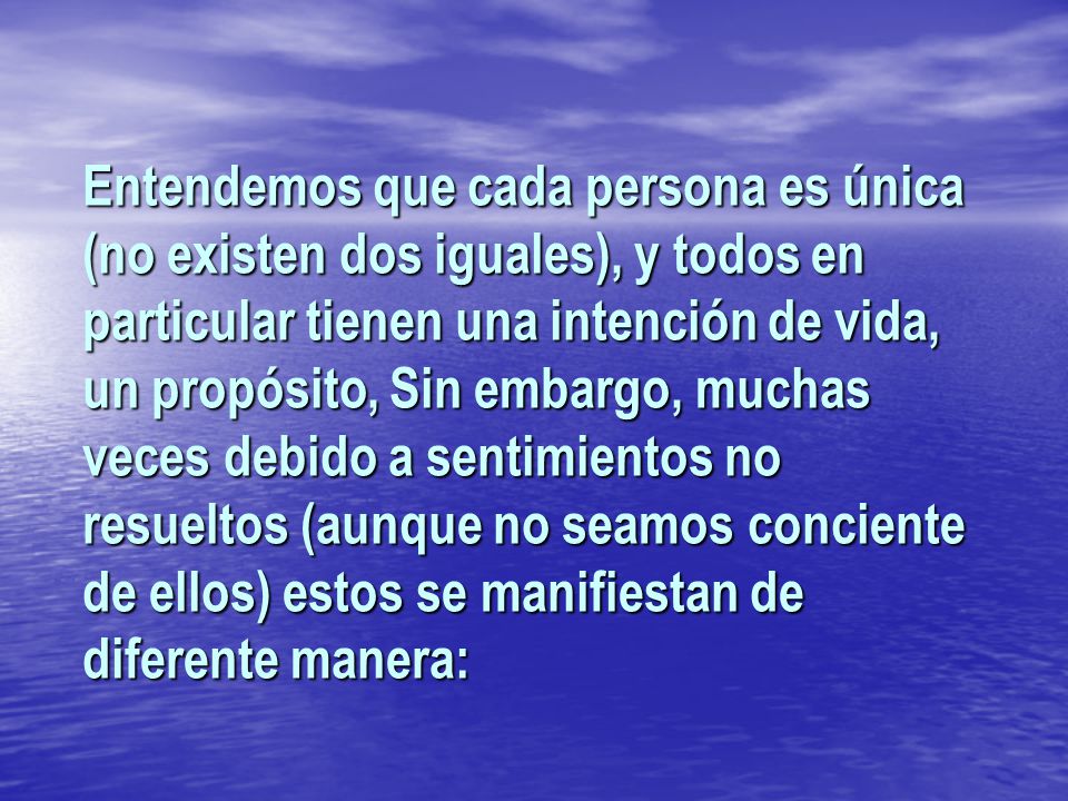 Entendemos que cada persona es única (no existen dos iguales), y todos en particular tienen una intención de vida, un propósito, Sin embargo, muchas veces debido a sentimientos no resueltos (aunque no seamos conciente de ellos) estos se manifiestan de diferente manera: