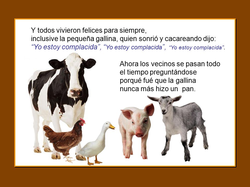 Y todos vivieron felices para siempre, inclusive la pequeña gallina, quien sonrió y cacareando dijo: Yo estoy complacida , Yo estoy complacida , Yo estoy complacida .