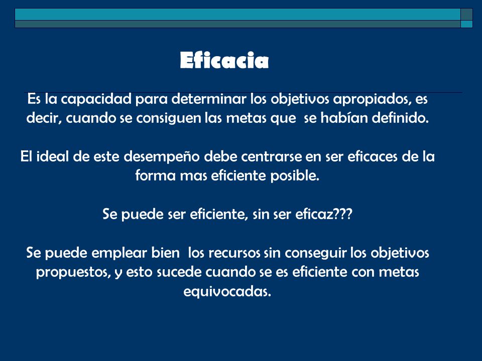 Eficacia Es la capacidad para determinar los objetivos apropiados, es decir, cuando se consiguen las metas que se habían definido. El ideal de este desempeño debe centrarse en ser eficaces de la forma mas eficiente posible. Se puede ser eficiente, sin ser eficaz
