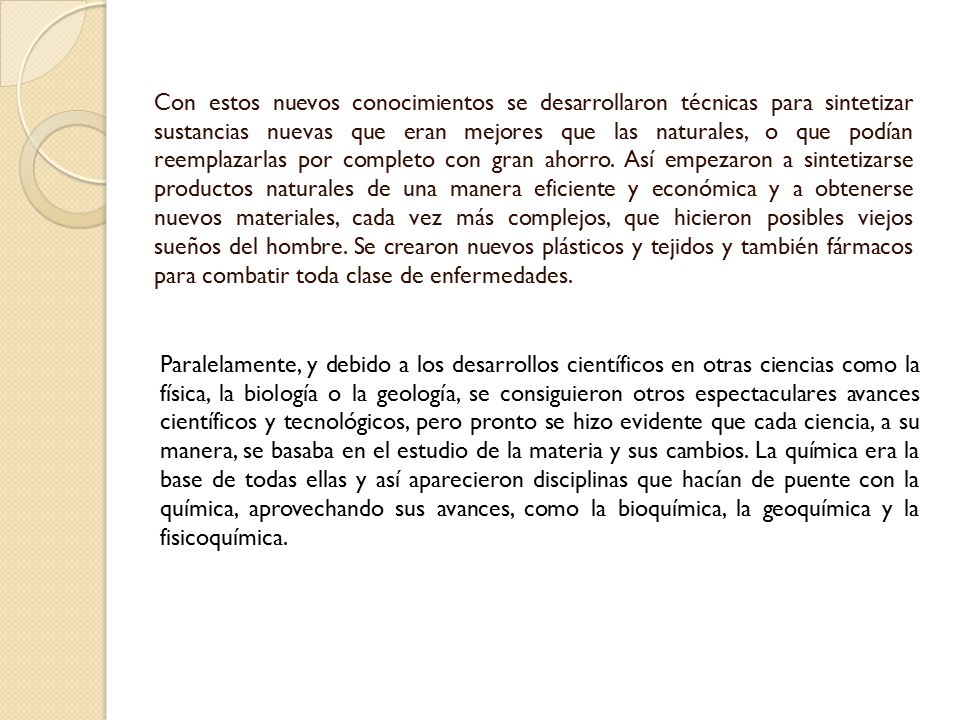 Con estos nuevos conocimientos se desarrollaron técnicas para sintetizar sustancias nuevas que eran mejores que las naturales, o que podían reemplazarlas por completo con gran ahorro. Así empezaron a sintetizarse productos naturales de una manera eficiente y económica y a obtenerse nuevos materiales, cada vez más complejos, que hicieron posibles viejos sueños del hombre. Se crearon nuevos plásticos y tejidos y también fármacos para combatir toda clase de enfermedades.
