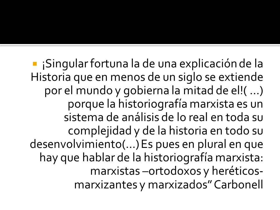 ¡Singular fortuna la de una explicación de la Historia que en menos de un siglo se extiende por el mundo y gobierna la mitad de el!( …) porque la historiografía marxista es un sistema de análisis de lo real en toda su complejidad y de la historia en todo su desenvolvimiento(…) Es pues en plural en que hay que hablar de la historiografía marxista: marxistas –ortodoxos y heréticos- marxizantes y marxizados Carbonell