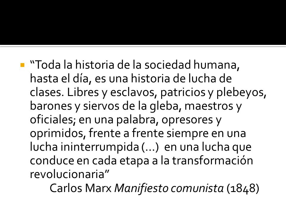 Toda la historia de la sociedad humana, hasta el día, es una historia de lucha de clases. Libres y esclavos, patricios y plebeyos, barones y siervos de la gleba, maestros y oficiales; en una palabra, opresores y oprimidos, frente a frente siempre en una lucha ininterrumpida (…) en una lucha que conduce en cada etapa a la transformación revolucionaria