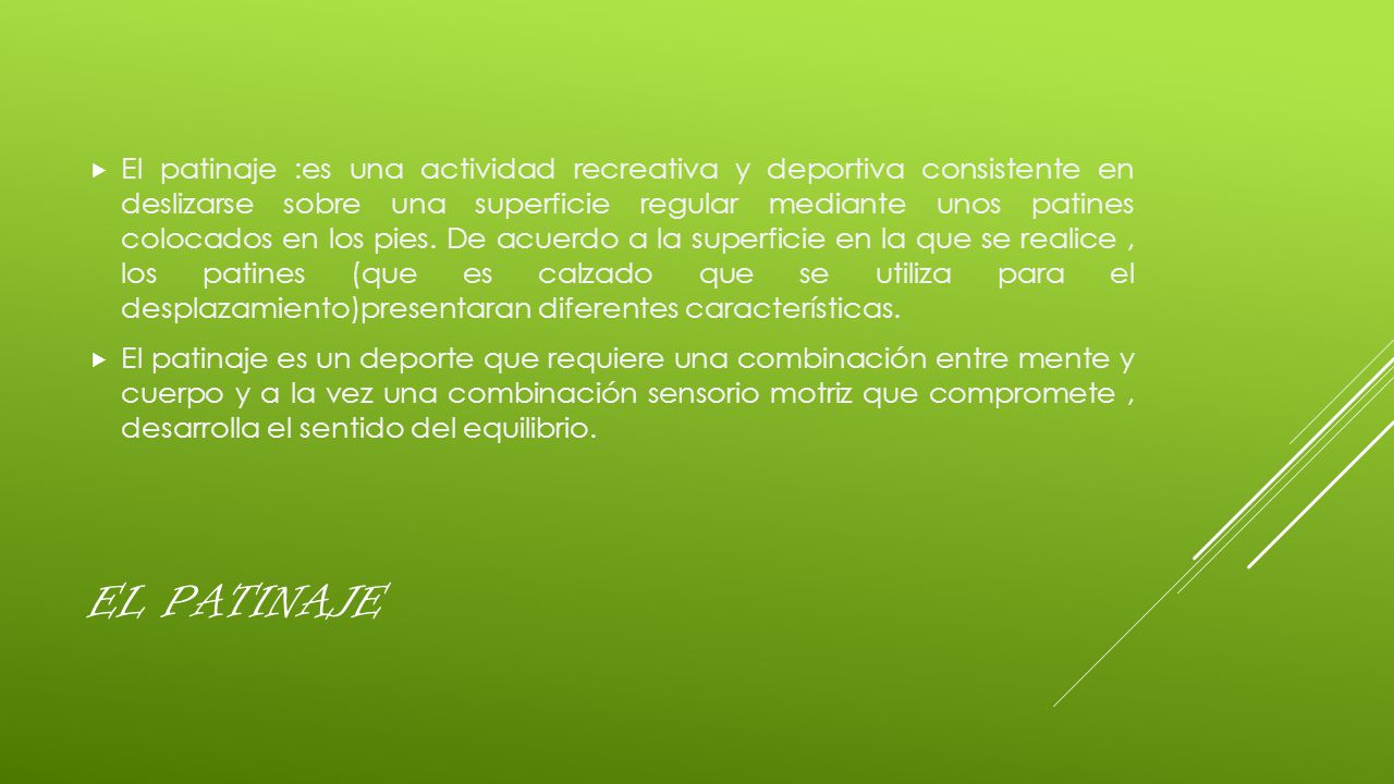 El patinaje :es una actividad recreativa y deportiva consistente en deslizarse sobre una superficie regular mediante unos patines colocados en los pies. De acuerdo a la superficie en la que se realice , los patines (que es calzado que se utiliza para el desplazamiento)presentaran diferentes características.
