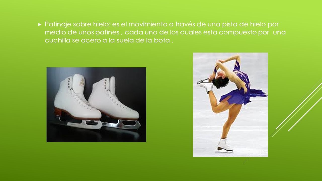 Patinaje sobre hielo: es el movimiento a través de una pista de hielo por medio de unos patines , cada uno de los cuales esta compuesto por una cuchilla se acero a la suela de la bota .