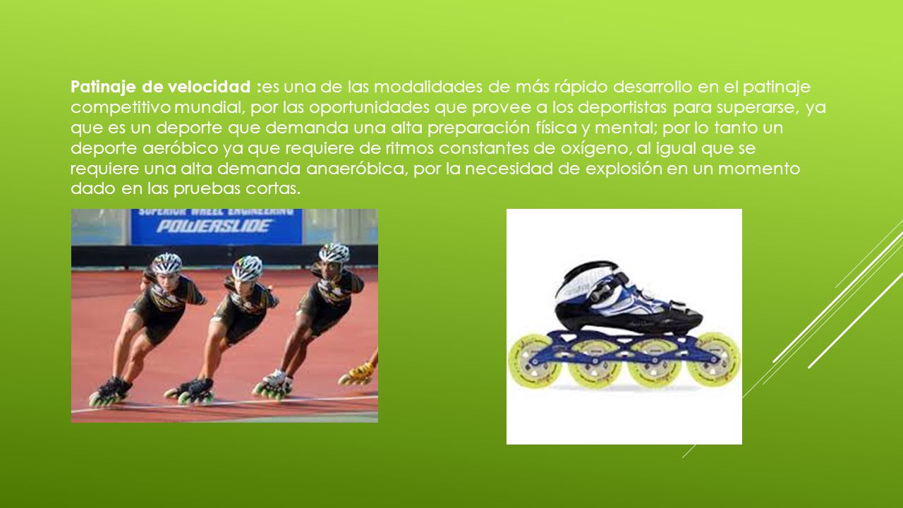 Patinaje de velocidad :es una de las modalidades de más rápido desarrollo en el patinaje competitivo mundial, por las oportunidades que provee a los deportistas para superarse, ya que es un deporte que demanda una alta preparación física y mental; por lo tanto un deporte aeróbico ya que requiere de ritmos constantes de oxígeno, al igual que se requiere una alta demanda anaeróbica, por la necesidad de explosión en un momento dado en las pruebas cortas.