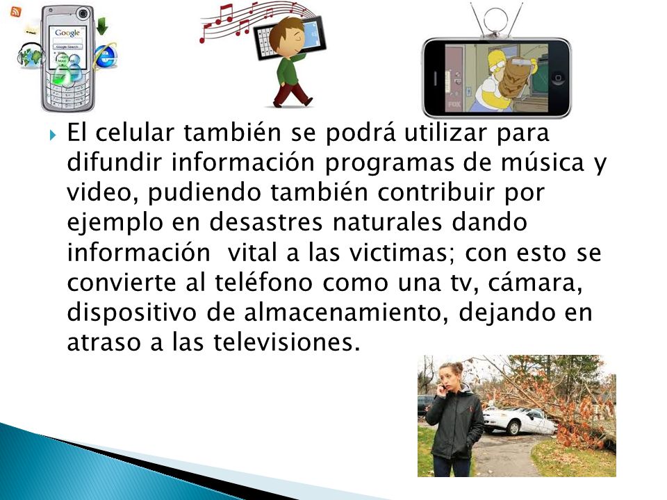 El celular también se podrá utilizar para difundir información programas de música y video, pudiendo también contribuir por ejemplo en desastres naturales dando información vital a las victimas; con esto se convierte al teléfono como una tv, cámara, dispositivo de almacenamiento, dejando en atraso a las televisiones.