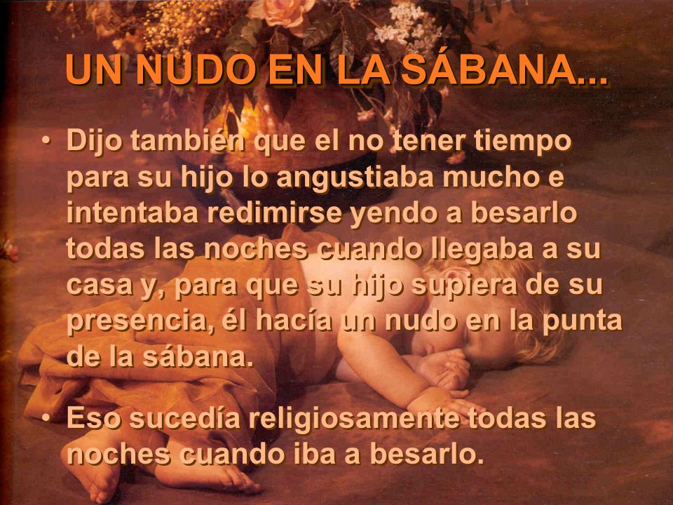 Dijo también que el no tener tiempo para su hijo lo angustiaba mucho e intentaba redimirse yendo a besarlo todas las noches cuando llegaba a su casa y, para que su hijo supiera de su presencia, él hacía un nudo en la punta de la sábana.