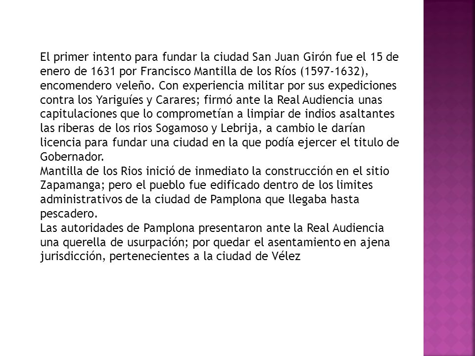 El primer intento para fundar la ciudad San Juan Girón fue el 15 de enero de 1631 por Francisco Mantilla de los Ríos ( ), encomendero veleño. Con experiencia militar por sus expediciones contra los Yariguíes y Carares; firmó ante la Real Audiencia unas capitulaciones que lo comprometían a limpiar de indios asaltantes las riberas de los rios Sogamoso y Lebrija, a cambio le darían licencia para fundar una ciudad en la que podía ejercer el titulo de Gobernador.