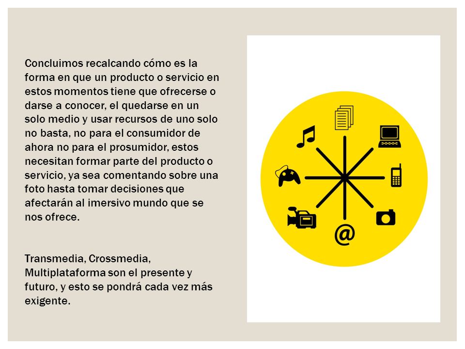 Concluimos recalcando cómo es la forma en que un producto o servicio en estos momentos tiene que ofrecerse o darse a conocer, el quedarse en un solo medio y usar recursos de uno solo no basta, no para el consumidor de ahora no para el prosumidor, estos necesitan formar parte del producto o servicio, ya sea comentando sobre una foto hasta tomar decisiones que afectarán al imersivo mundo que se nos ofrece.
