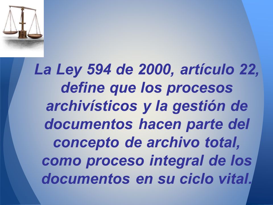 La Ley 594 de 2000, artículo 22, define que los procesos archivísticos y la gestión de documentos hacen parte del concepto de archivo total, como proceso integral de los documentos en su ciclo vital.