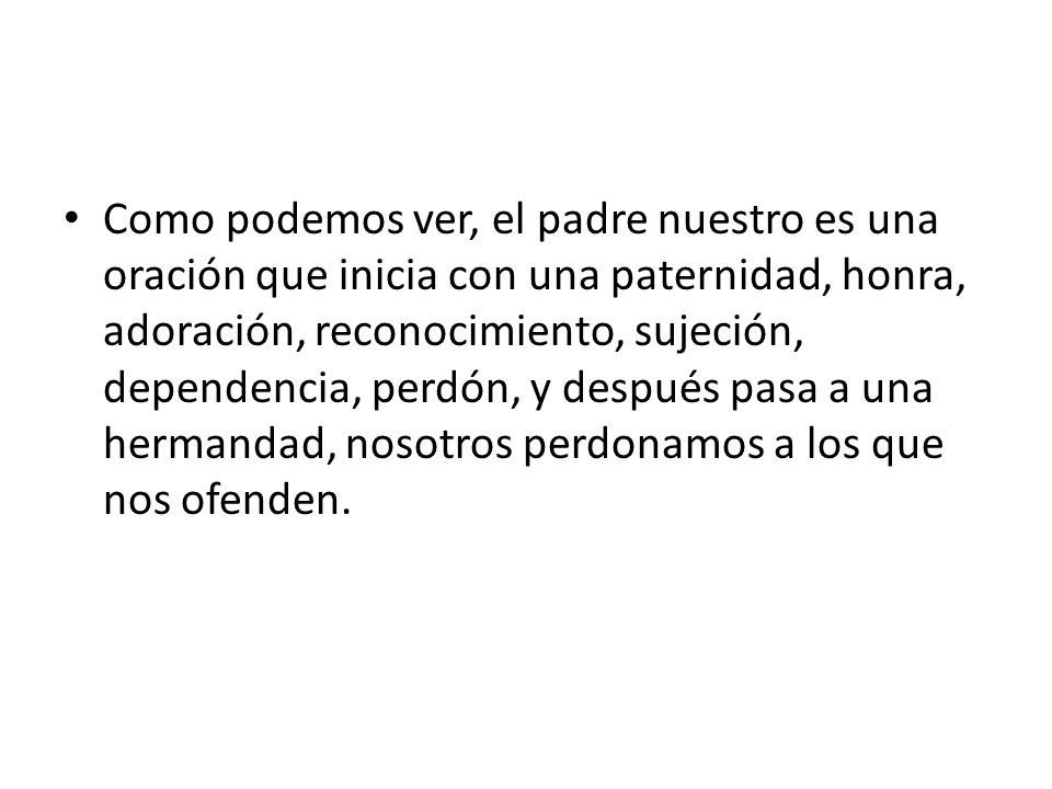 Como podemos ver, el padre nuestro es una oración que inicia con una paternidad, honra, adoración, reconocimiento, sujeción, dependencia, perdón, y después pasa a una hermandad, nosotros perdonamos a los que nos ofenden.