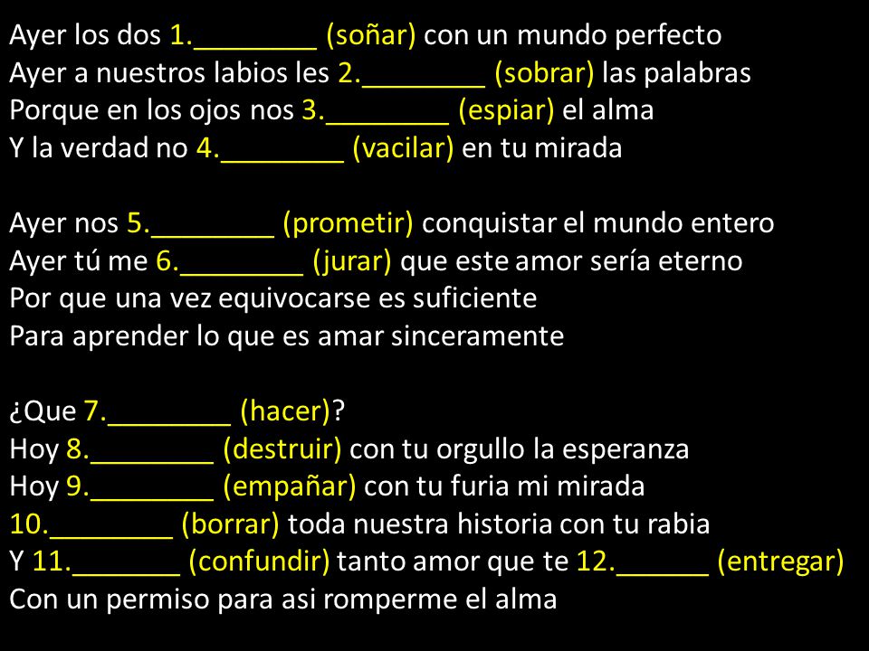 Ayer los dos 1.________ (soñar) con un mundo perfecto Ayer a nuestros labios les 2.________ (sobrar) las palabras Porque en los ojos nos 3.________ (espiar) el alma Y la verdad no 4.________ (vacilar) en tu mirada Ayer nos 5.________ (prometir) conquistar el mundo entero Ayer tú me 6.________ (jurar) que este amor sería eterno Por que una vez equivocarse es suficiente Para aprender lo que es amar sinceramente ¿Que 7.________ (hacer).