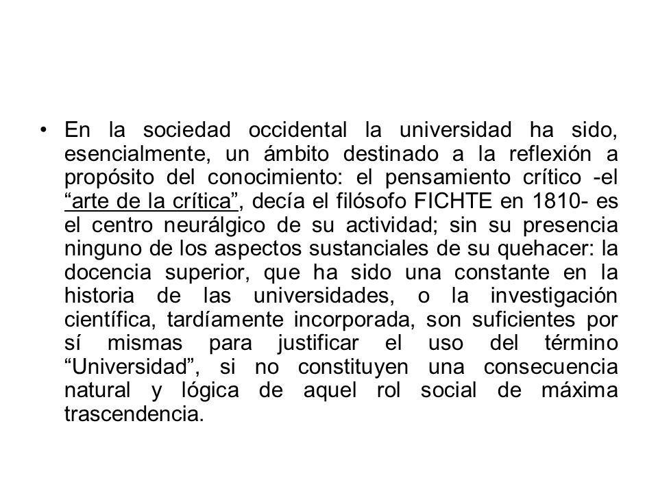 En la sociedad occidental la universidad ha sido, esencialmente, un ámbito destinado a la reflexión a propósito del conocimiento: el pensamiento crítico -el arte de la crítica , decía el filósofo FICHTE en es el centro neurálgico de su actividad; sin su presencia ninguno de los aspectos sustanciales de su quehacer: la docencia superior, que ha sido una constante en la historia de las universidades, o la investigación científica, tardíamente incorporada, son suficientes por sí mismas para justificar el uso del término Universidad , si no constituyen una consecuencia natural y lógica de aquel rol social de máxima trascendencia.