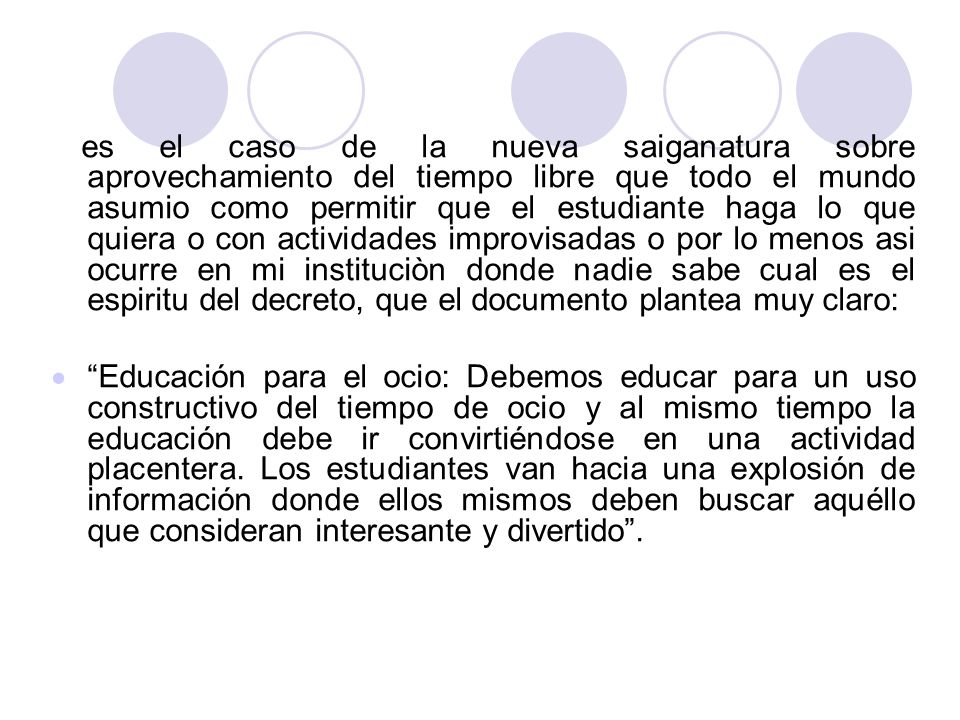 es el caso de la nueva saiganatura sobre aprovechamiento del tiempo libre que todo el mundo asumio como permitir que el estudiante haga lo que quiera o con actividades improvisadas o por lo menos asi ocurre en mi instituciòn donde nadie sabe cual es el espiritu del decreto, que el documento plantea muy claro: