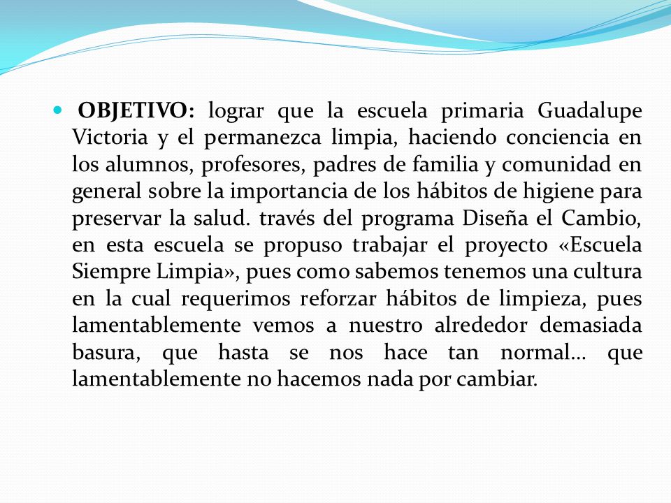 OBJETIVO: lograr que la escuela primaria Guadalupe Victoria y el permanezca limpia, haciendo conciencia en los alumnos, profesores, padres de familia y comunidad en general sobre la importancia de los hábitos de higiene para preservar la salud.