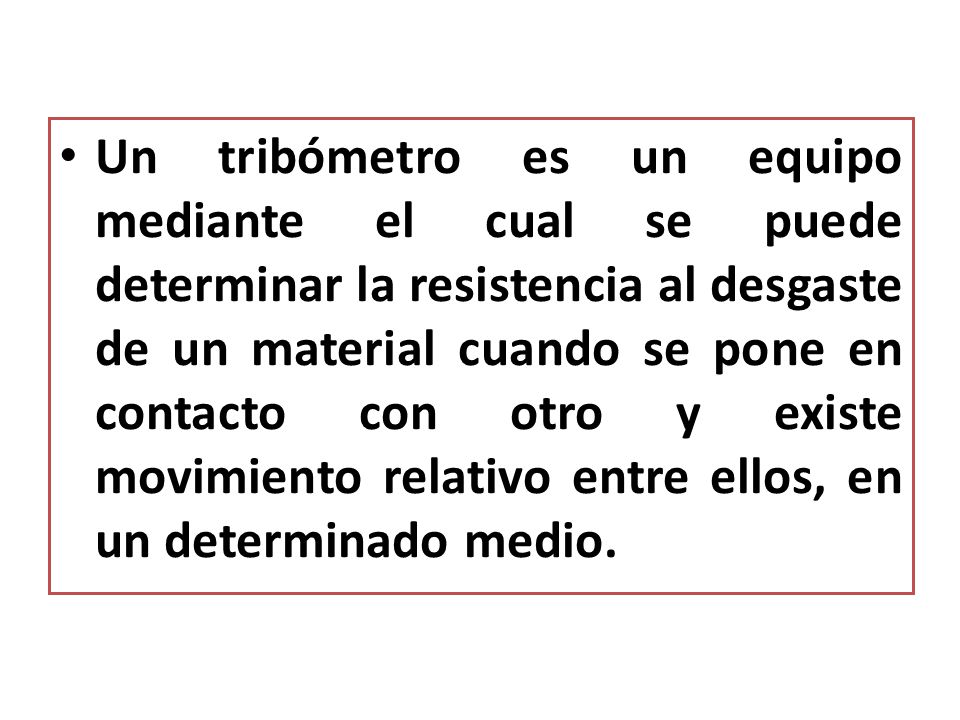 Un tribómetro es un equipo mediante el cual se puede determinar la resistencia al desgaste de un material cuando se pone en contacto con otro y existe movimiento relativo entre ellos, en un determinado medio.