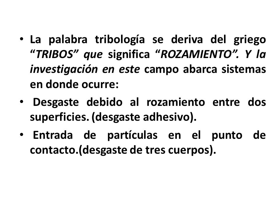 La palabra tribología se deriva del griego TRIBOS que significa ROZAMIENTO . Y la investigación en este campo abarca sistemas en donde ocurre: