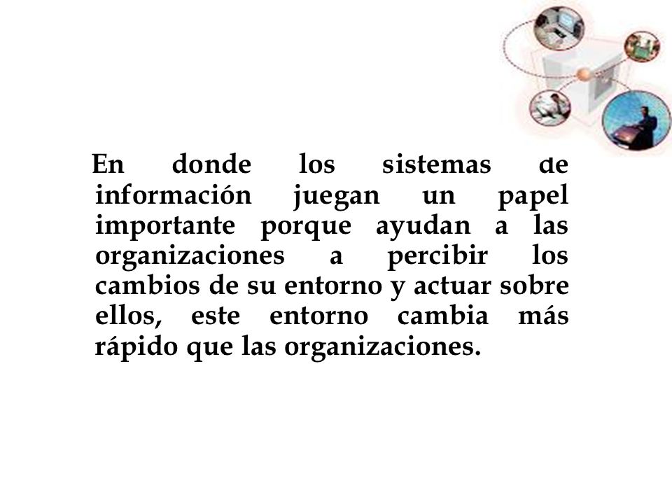 En donde los sistemas de información juegan un papel importante porque ayudan a las organizaciones a percibir los cambios de su entorno y actuar sobre ellos, este entorno cambia más rápido que las organizaciones.