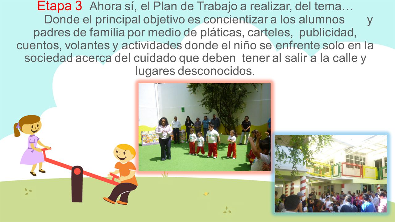 Etapa 3 Ahora sí, el Plan de Trabajo a realizar, del tema… Donde el principal objetivo es concientizar a los alumnos y padres de familia por medio de pláticas, carteles, publicidad, cuentos, volantes y actividades donde el niño se enfrente solo en la sociedad acerca del cuidado que deben tener al salir a la calle y lugares desconocidos.