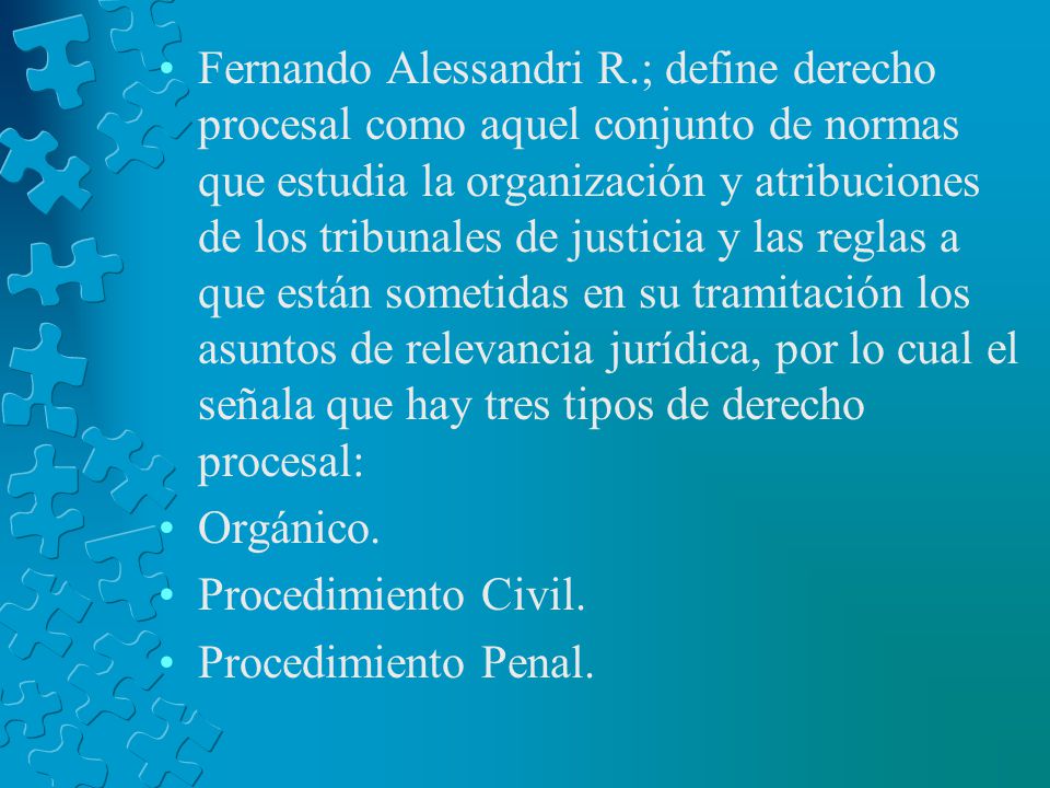 Fernando Alessandri R.; define derecho procesal como aquel conjunto de normas que estudia la organización y atribuciones de los tribunales de justicia y las reglas a que están sometidas en su tramitación los asuntos de relevancia jurídica, por lo cual el señala que hay tres tipos de derecho procesal:
