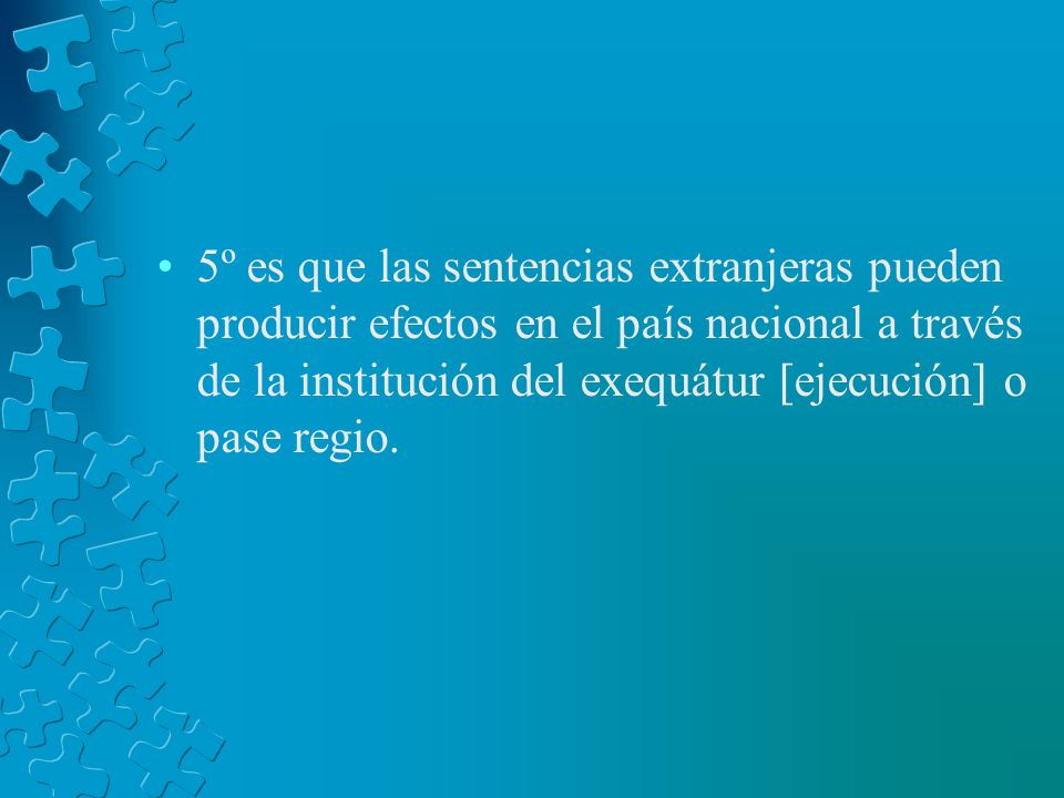 5º es que las sentencias extranjeras pueden producir efectos en el país nacional a través de la institución del exequátur [ejecución] o pase regio.