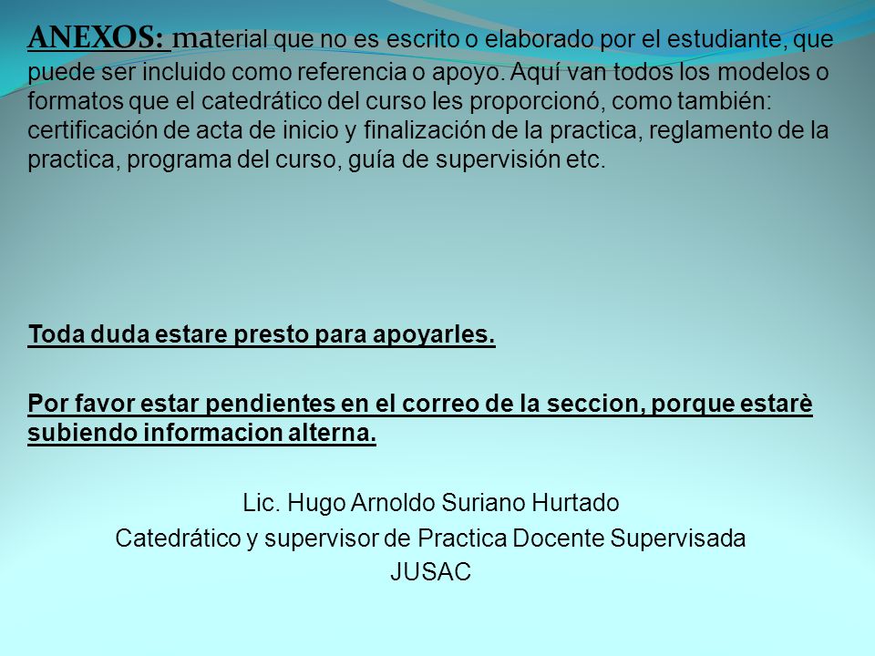 ANEXOS: material que no es escrito o elaborado por el estudiante, que puede ser incluido como referencia o apoyo. Aquí van todos los modelos o formatos que el catedrático del curso les proporcionó, como también: certificación de acta de inicio y finalización de la practica, reglamento de la practica, programa del curso, guía de supervisión etc.