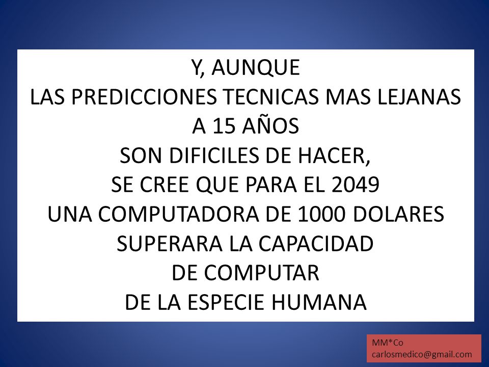 Y, AUNQUE LAS PREDICCIONES TECNICAS MAS LEJANAS A 15 AÑOS SON DIFICILES DE HACER, SE CREE QUE PARA EL 2049 UNA COMPUTADORA DE 1000 DOLARES SUPERARA LA CAPACIDAD DE COMPUTAR DE LA ESPECIE HUMANA