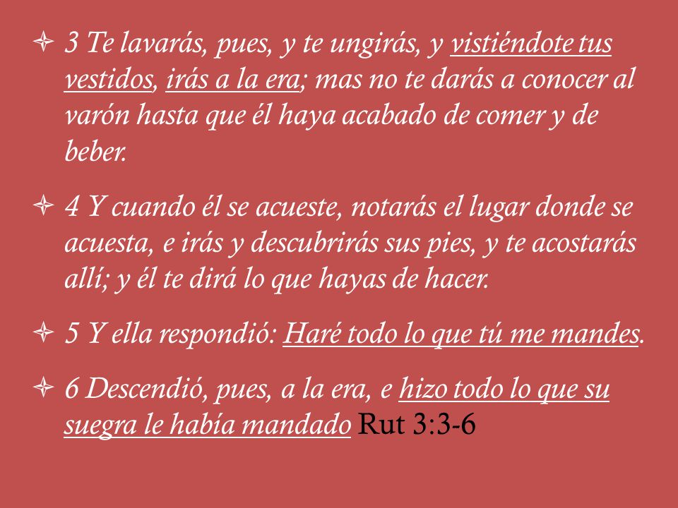 3 Te lavarás, pues, y te ungirás, y vistiéndote tus vestidos, irás a la era; mas no te darás a conocer al varón hasta que él haya acabado de comer y de beber.