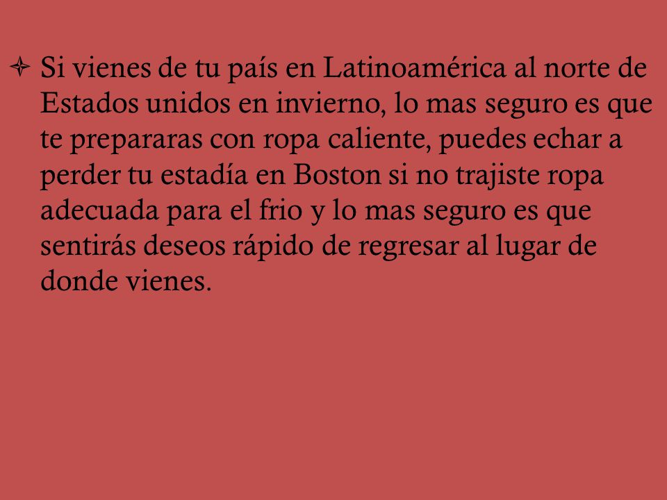 Si vienes de tu país en Latinoamérica al norte de Estados unidos en invierno, lo mas seguro es que te prepararas con ropa caliente, puedes echar a perder tu estadía en Boston si no trajiste ropa adecuada para el frio y lo mas seguro es que sentirás deseos rápido de regresar al lugar de donde vienes.