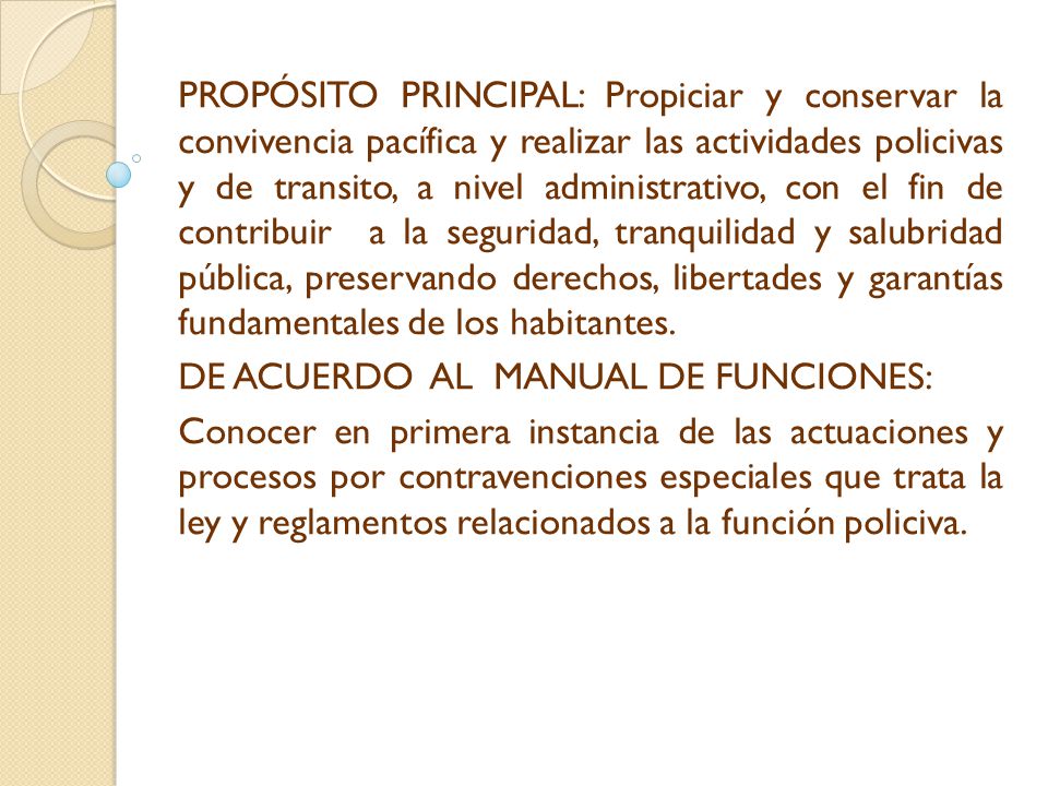 PROPÓSITO PRINCIPAL: Propiciar y conservar la convivencia pacífica y realizar las actividades policivas y de transito, a nivel administrativo, con el fin de contribuir a la seguridad, tranquilidad y salubridad pública, preservando derechos, libertades y garantías fundamentales de los habitantes.