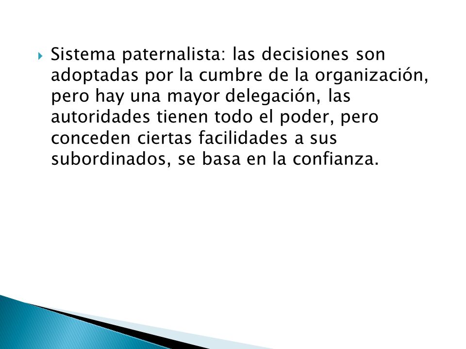 Sistema paternalista: las decisiones son adoptadas por la cumbre de la organización, pero hay una mayor delegación, las autoridades tienen todo el poder, pero conceden ciertas facilidades a sus subordinados, se basa en la confianza.