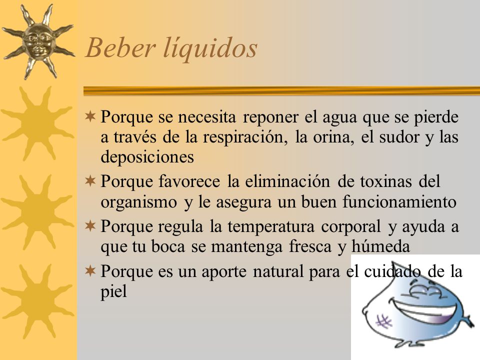 Beber líquidos Porque se necesita reponer el agua que se pierde a través de la respiración, la orina, el sudor y las deposiciones.