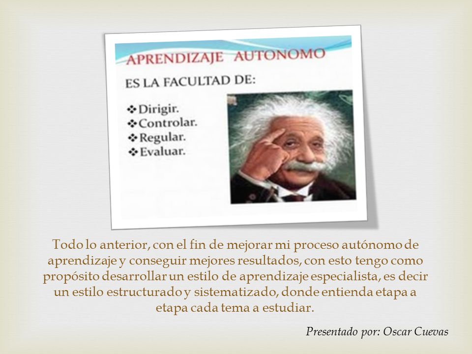 Todo lo anterior, con el fin de mejorar mi proceso autónomo de aprendizaje y conseguir mejores resultados, con esto tengo como propósito desarrollar un estilo de aprendizaje especialista, es decir un estilo estructurado y sistematizado, donde entienda etapa a etapa cada tema a estudiar.