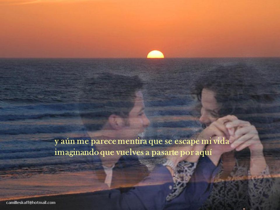 y aún me parece mentira que se escape mi vida imaginando que vuelves a pasarte por aquí