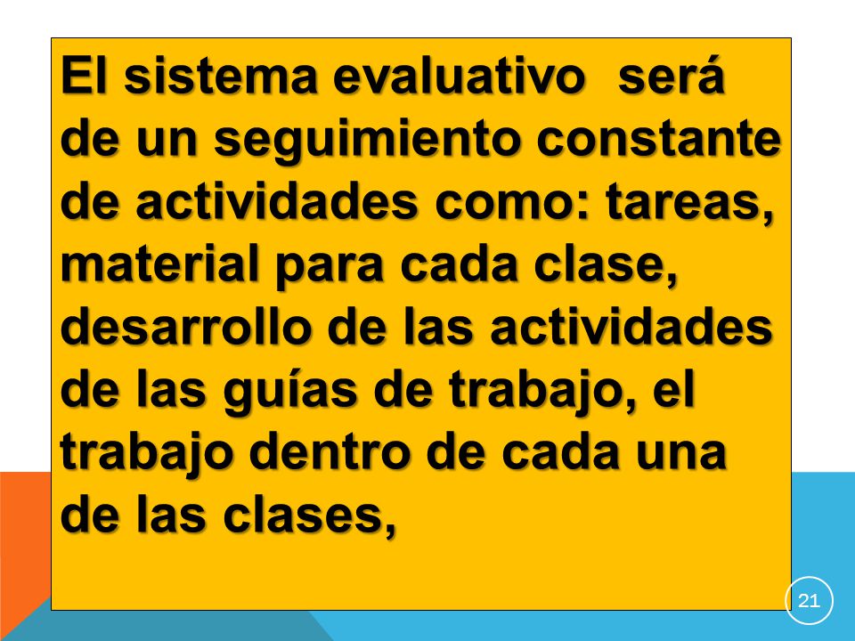 El sistema evaluativo será de un seguimiento constante de actividades como: tareas, material para cada clase, desarrollo de las actividades de las guías de trabajo, el trabajo dentro de cada una de las clases,