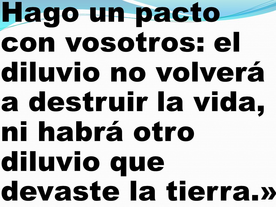 Hago un pacto con vosotros: el diluvio no volverá a destruir la vida, ni habrá otro diluvio que devaste la tierra.»