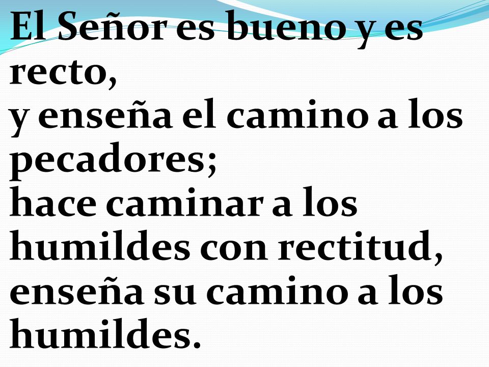 El Señor es bueno y es recto, y enseña el camino a los pecadores; hace caminar a los humildes con rectitud, enseña su camino a los humildes.