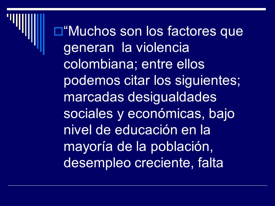 Muchos son los factores que generan la violencia colombiana; entre ellos podemos citar los siguientes; marcadas desigualdades sociales y económicas, bajo nivel de educación en la mayoría de la población, desempleo creciente, falta