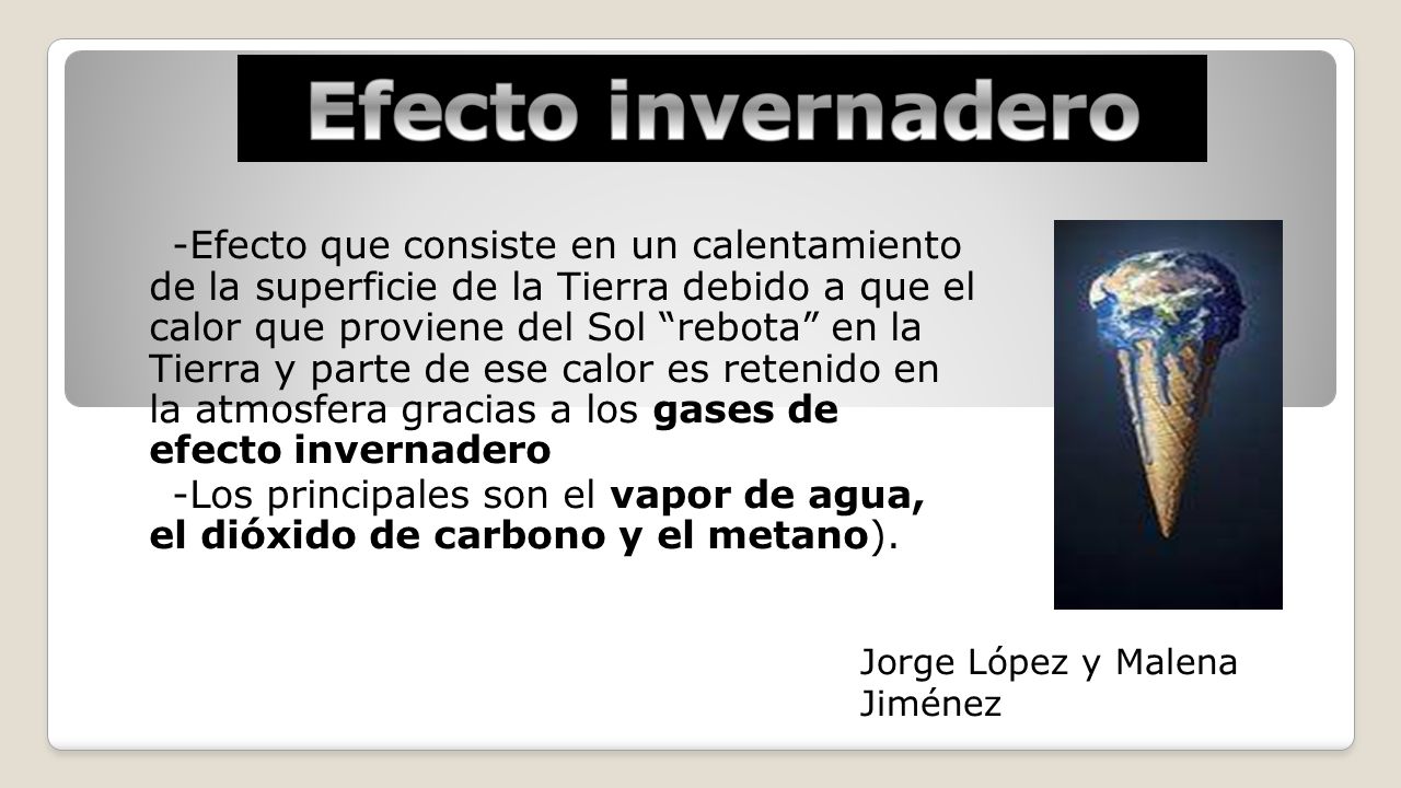 -Efecto que consiste en un calentamiento de la superficie de la Tierra debido a que el calor que proviene del Sol rebota en la Tierra y parte de ese calor es retenido en la atmosfera gracias a los gases de efecto invernadero -Los principales son el vapor de agua, el dióxido de carbono y el metano).