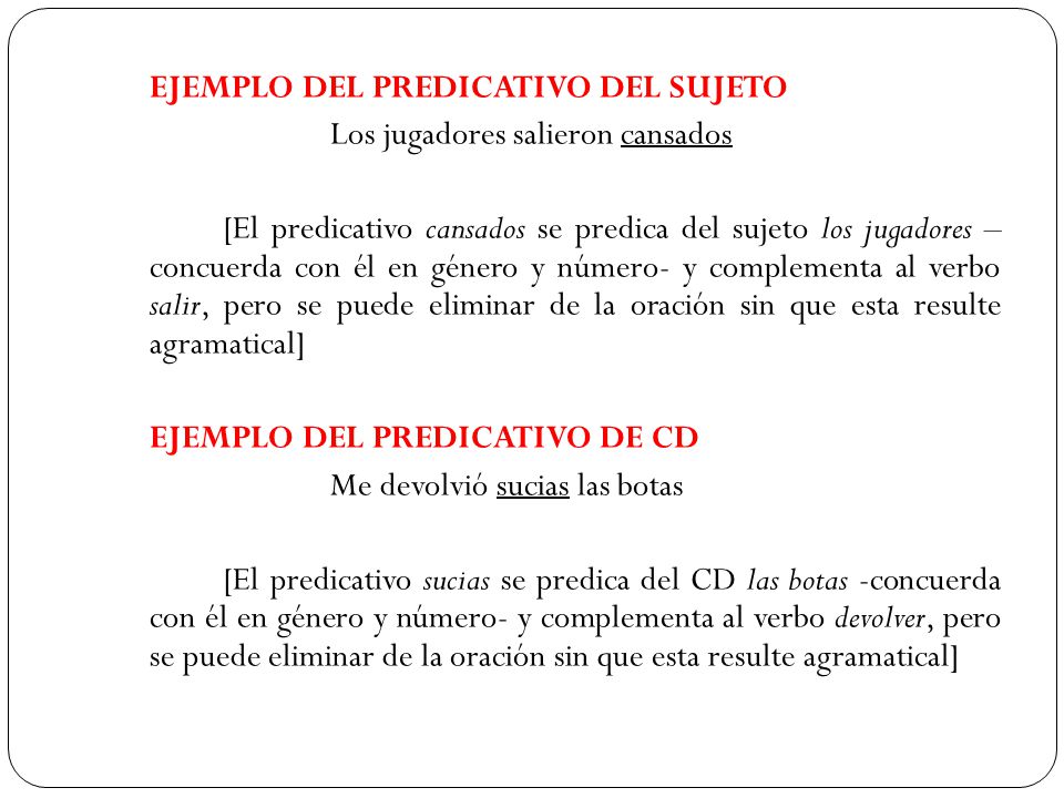 EJEMPLO DEL PREDICATIVO DEL SUJETO Los jugadores salieron cansados [El predicativo cansados se predica del sujeto los jugadores – concuerda con él en género y número- y complementa al verbo salir, pero se puede eliminar de la oración sin que esta resulte agramatical] EJEMPLO DEL PREDICATIVO DE CD Me devolvió sucias las botas [El predicativo sucias se predica del CD las botas -concuerda con él en género y número- y complementa al verbo devolver, pero se puede eliminar de la oración sin que esta resulte agramatical]