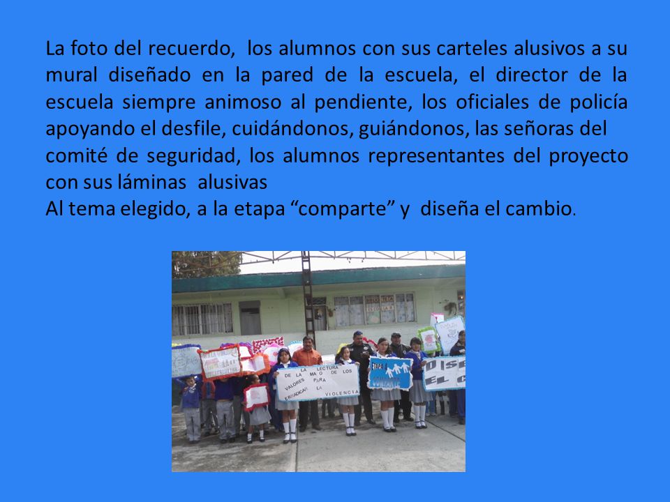 La foto del recuerdo, los alumnos con sus carteles alusivos a su mural diseñado en la pared de la escuela, el director de la escuela siempre animoso al pendiente, los oficiales de policía apoyando el desfile, cuidándonos, guiándonos, las señoras del