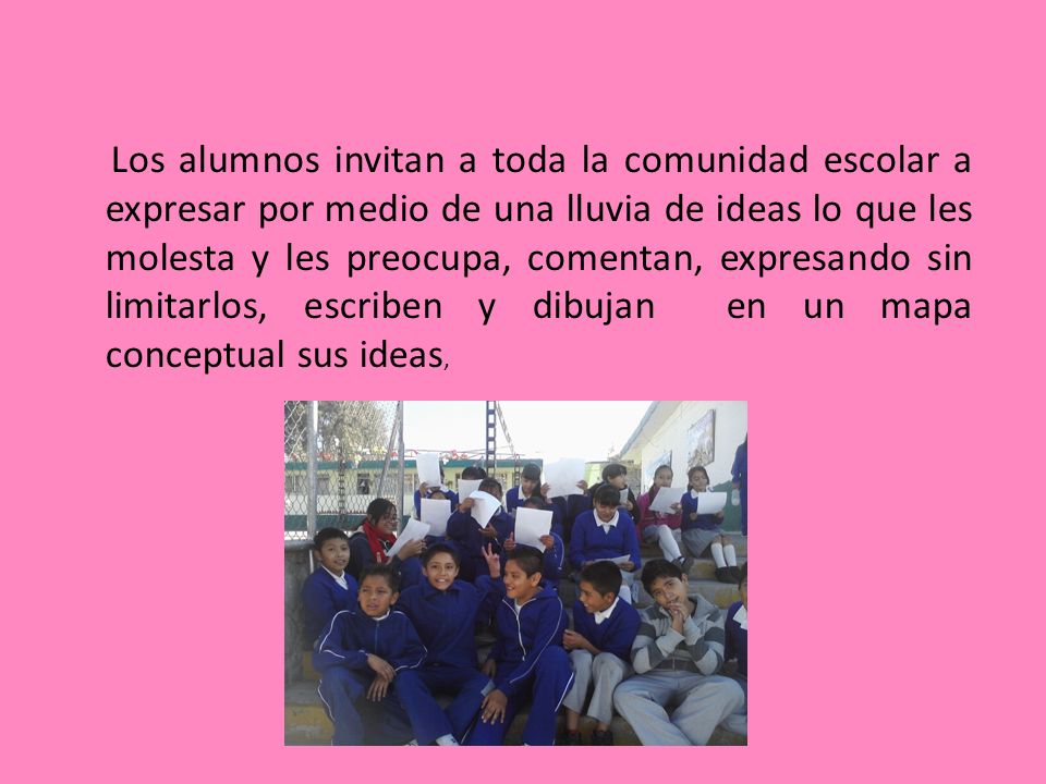 Los alumnos invitan a toda la comunidad escolar a expresar por medio de una lluvia de ideas lo que les molesta y les preocupa, comentan, expresando sin limitarlos, escriben y dibujan en un mapa conceptual sus ideas,