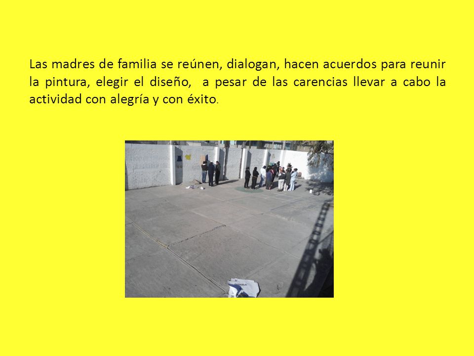 Las madres de familia se reúnen, dialogan, hacen acuerdos para reunir la pintura, elegir el diseño, a pesar de las carencias llevar a cabo la actividad con alegría y con éxito.